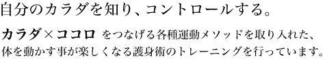 自分のカラダを知り、コントロールする。カラダ×ココロをつなげる各種運動メソッドを取り入れた、体を動かすことが楽しくなる護身術のトレーニングを行っています。